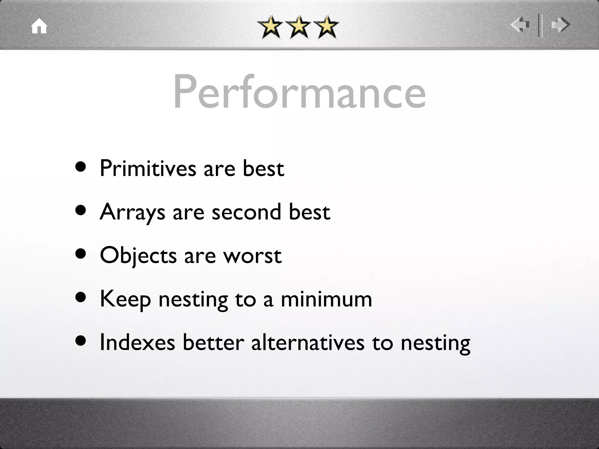 Performance
• Primitives are best
• Arrays are second best
• Objects are worst
• Keep nesting to a minimum
• Indexes better alternatives to nesting

 