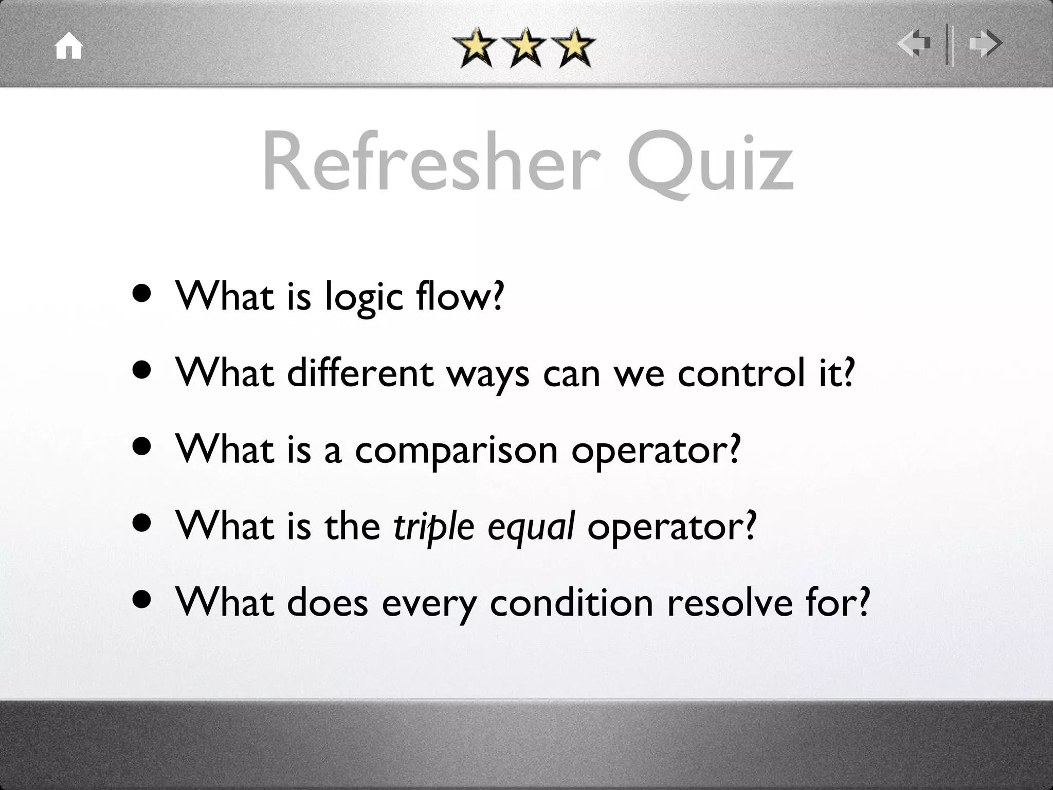 Refresher Quiz
• What is logic flow?
• What different ways can we control it?
• What is a comparison operator?
• What is the triple equal operator?
• What does every condition resolve for?

 