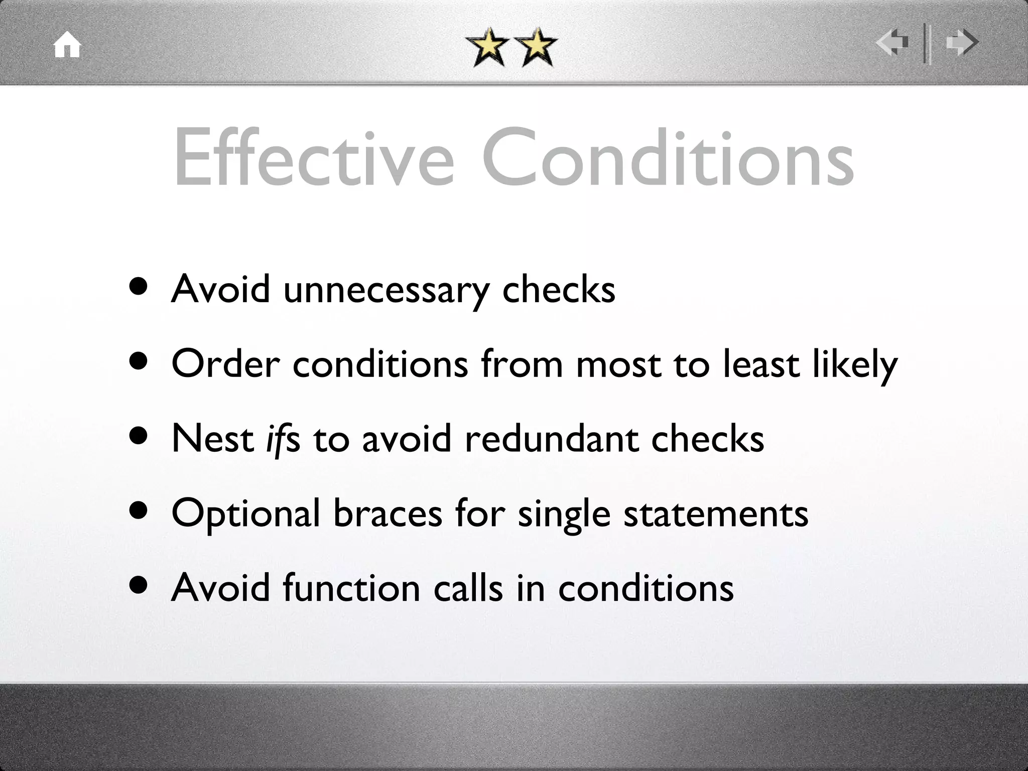 Effective Conditions
• Avoid unnecessary checks
• Order conditions from most to least likely
• Nest ifs to avoid redundant checks
• Optional braces for single statements
• Avoid function calls in conditions

 