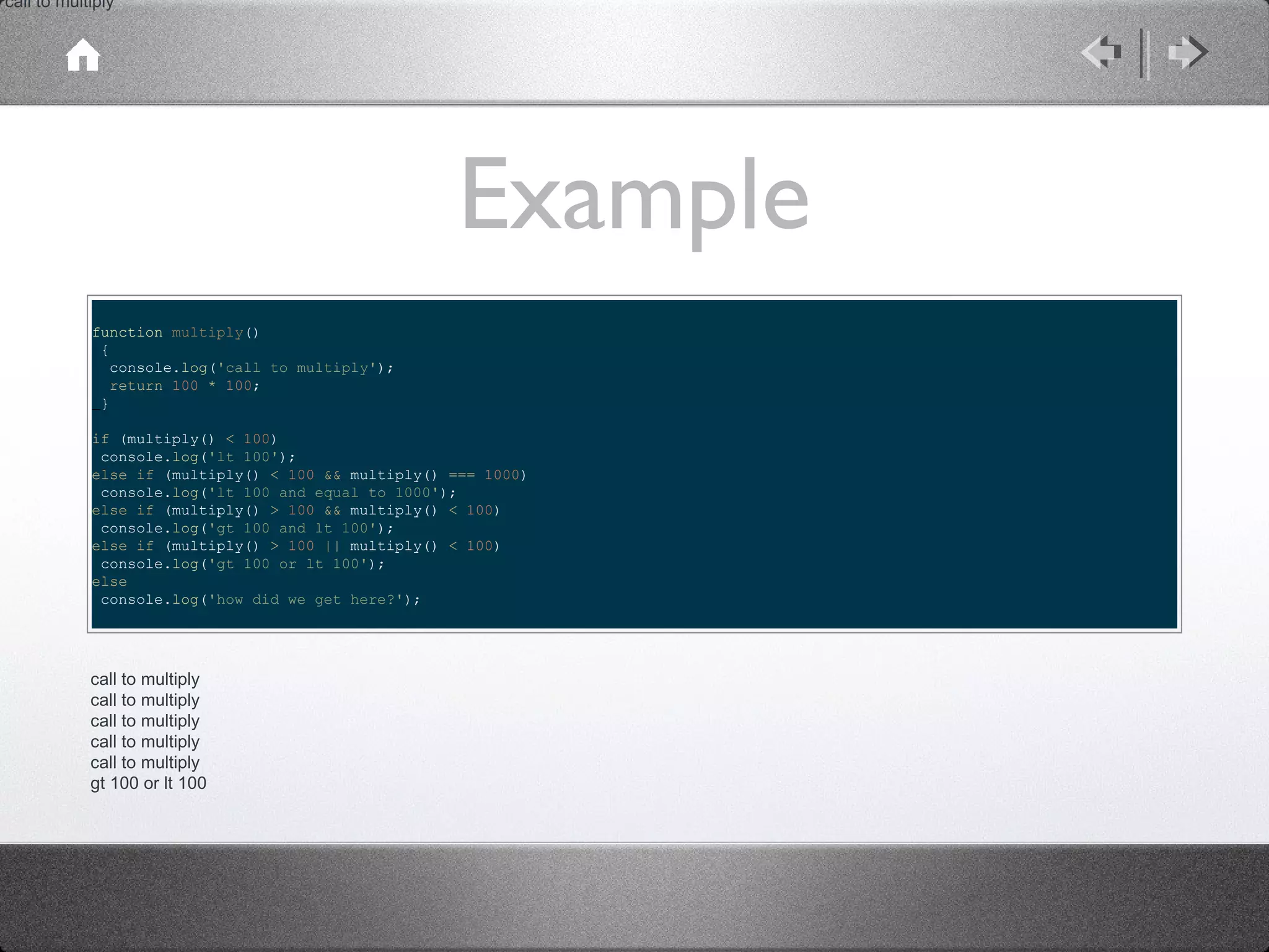 call to multiply

Example
function multiply()
{
console.log('call to multiply');
return 100 * 100;
}
if (multiply() < 100)
console.log('lt 100');
else if (multiply() < 100 && multiply() === 1000)
console.log('lt 100 and equal to 1000');
else if (multiply() > 100 && multiply() < 100)
console.log('gt 100 and lt 100');
else if (multiply() > 100 || multiply() < 100)
console.log('gt 100 or lt 100');
else
console.log('how did we get here?');

call to multiply
call to multiply
call to multiply
call to multiply
call to multiply
gt 100 or lt 100

 