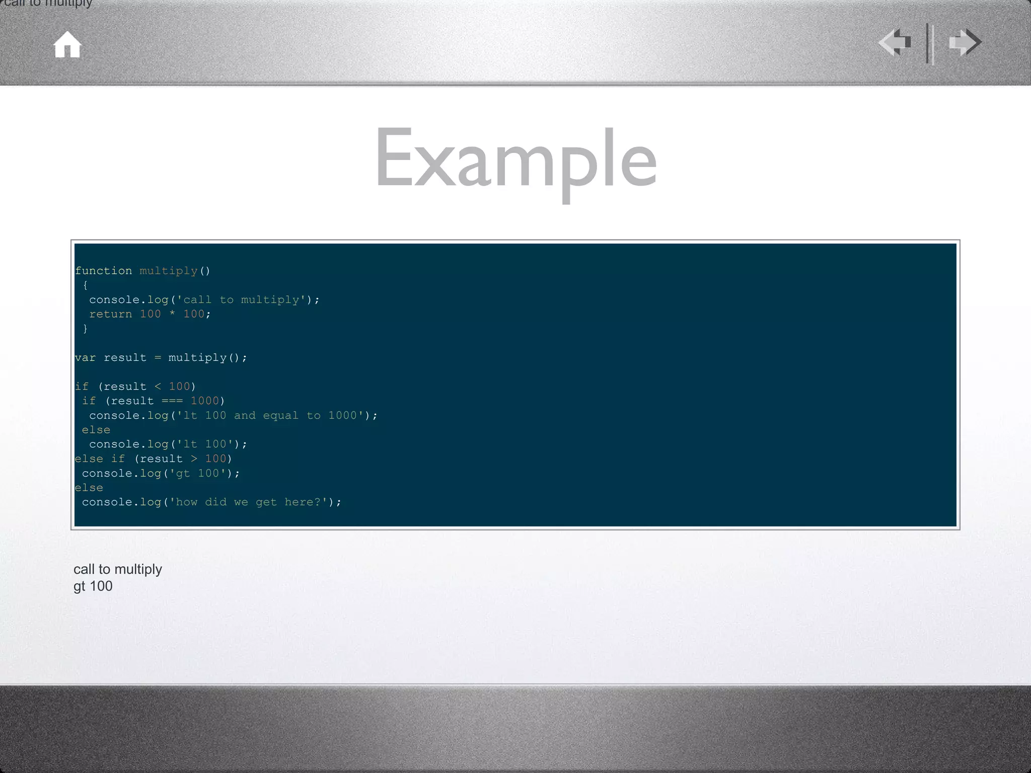 call to multiply

Example
function multiply()
{
console.log('call to multiply');
return 100 * 100;
}
var result = multiply();
if (result < 100)
if (result === 1000)
console.log('lt 100 and equal to 1000');
else
console.log('lt 100');
else if (result > 100)
console.log('gt 100');
else
console.log('how did we get here?');

call to multiply
gt 100

 