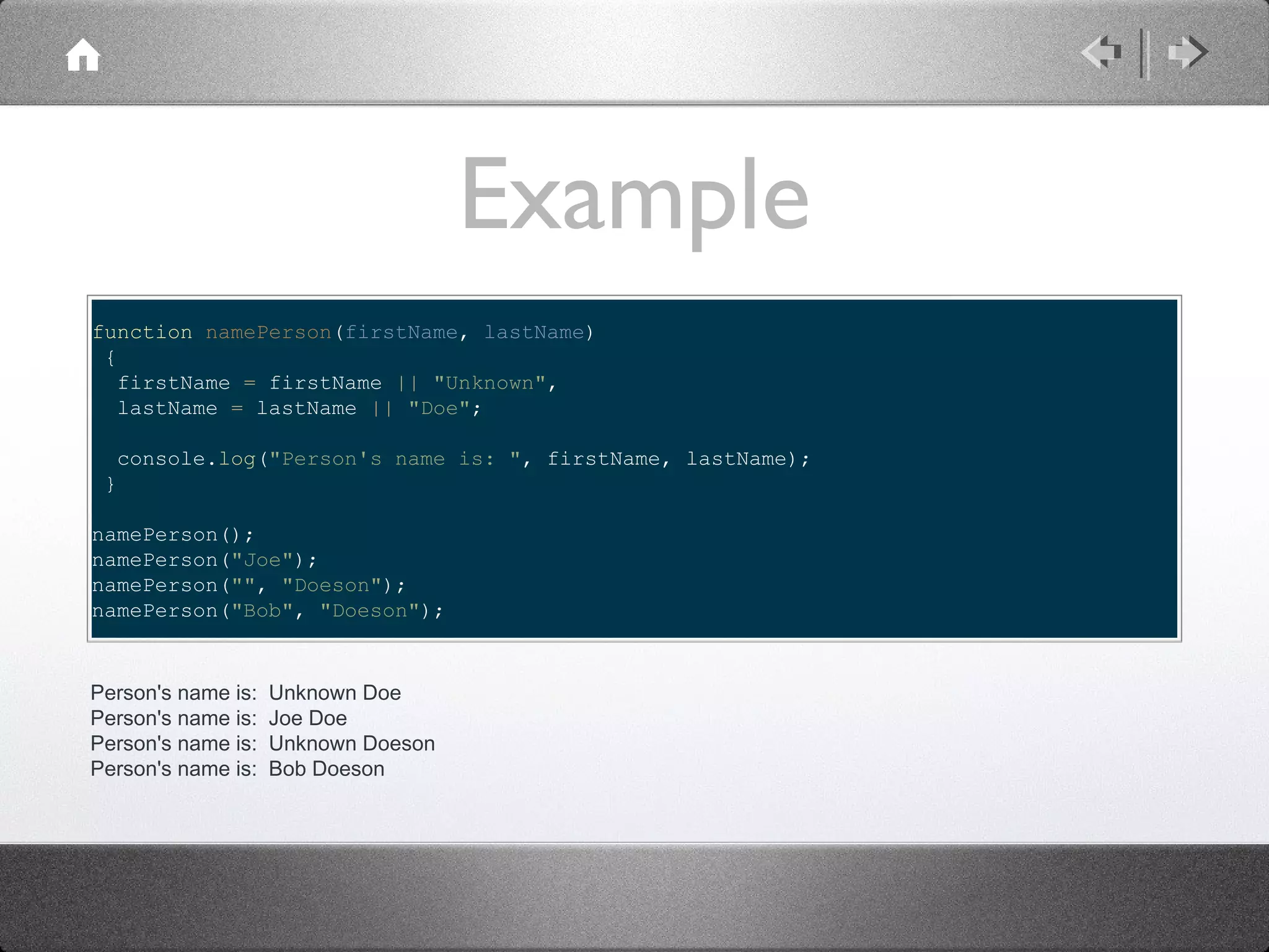 Example
function namePerson(firstName, lastName)
{
firstName = firstName || "Unknown",
lastName = lastName || "Doe";
console.log("Person's name is: ", firstName, lastName);
}
namePerson();
namePerson("Joe");
namePerson("", "Doeson");
namePerson("Bob", "Doeson");

Person's name is:
Person's name is:
Person's name is:
Person's name is:

Unknown Doe
Joe Doe
Unknown Doeson
Bob Doeson

 