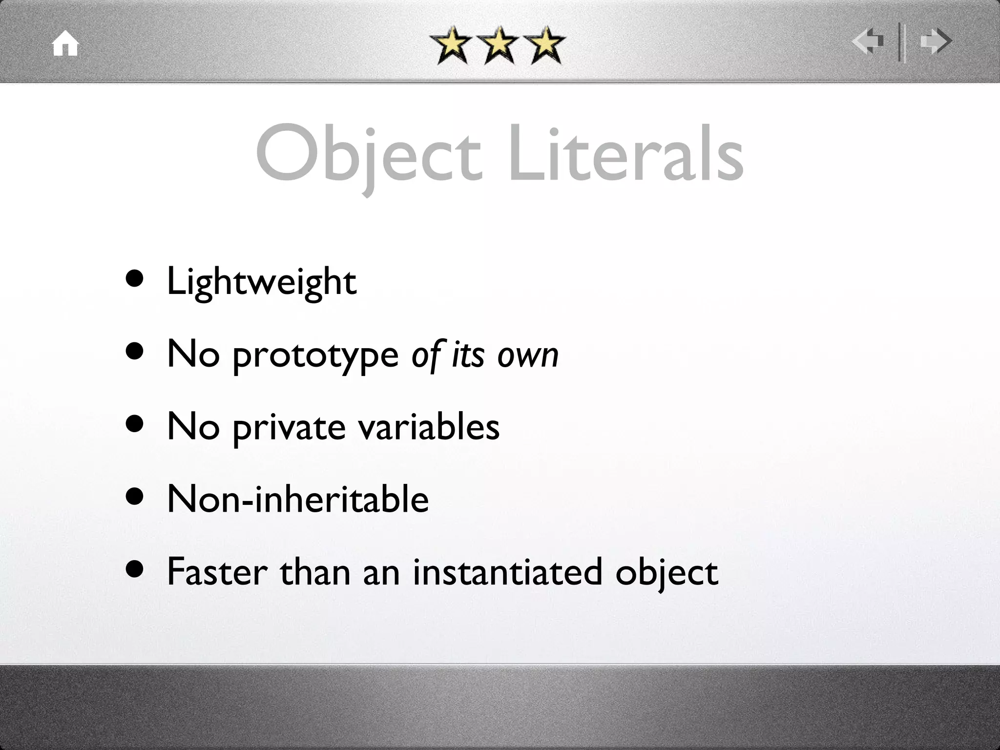 Object Literals
• Lightweight
• No prototype of its own
• No private variables
• Non-inheritable
• Faster than an instantiated object

 