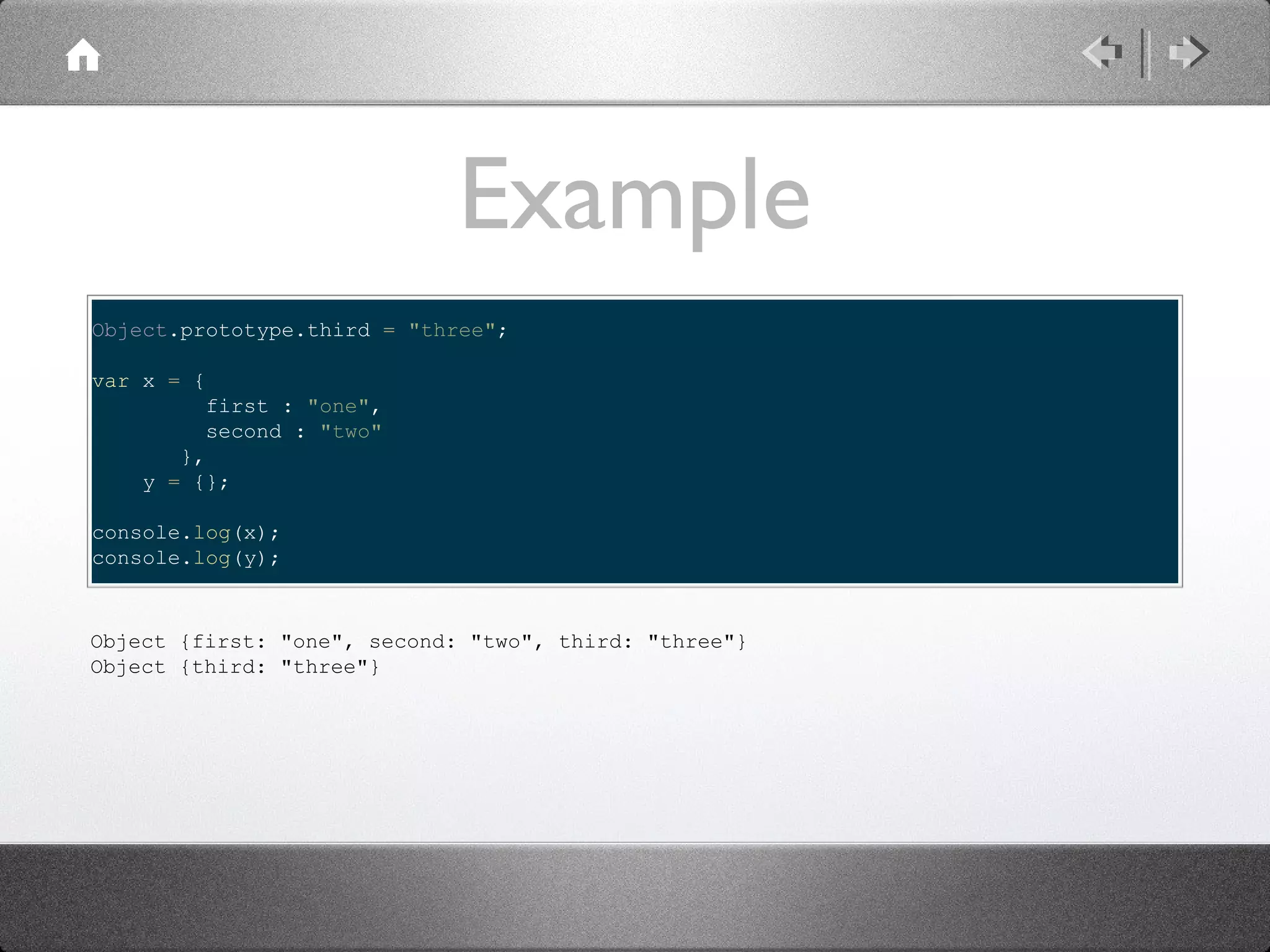Example
Object.prototype.third = "three";
var x = {
first : "one",
second : "two"
},
y = {};
console.log(x);
console.log(y);

Object {first: "one", second: "two", third: "three"}
Object {third: "three"}

 