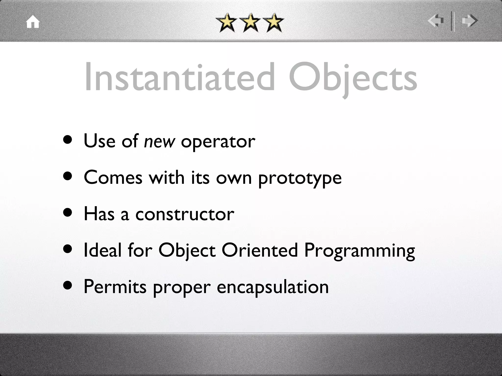 Instantiated Objects
• Use of new operator
• Comes with its own prototype
• Has a constructor
• Ideal for Object Oriented Programming
• Permits proper encapsulation

 