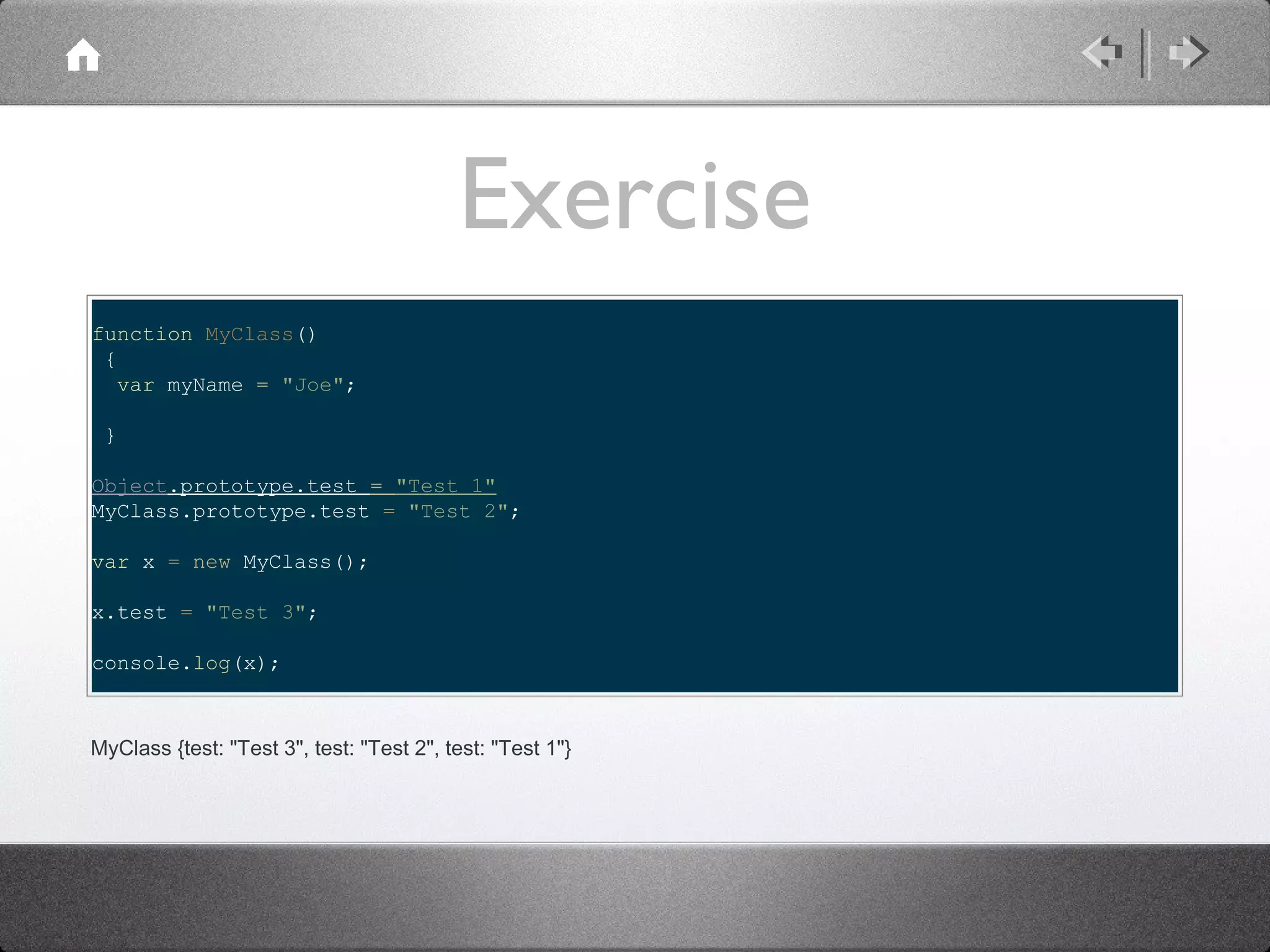 Exercise
function MyClass()
{
var myName = "Joe";
}
Object.prototype.test = "Test 1"
MyClass.prototype.test = "Test 2";
var x = new MyClass();
x.test = "Test 3";
console.log(x);

MyClass {test: "Test 3", test: "Test 2", test: "Test 1"}

 