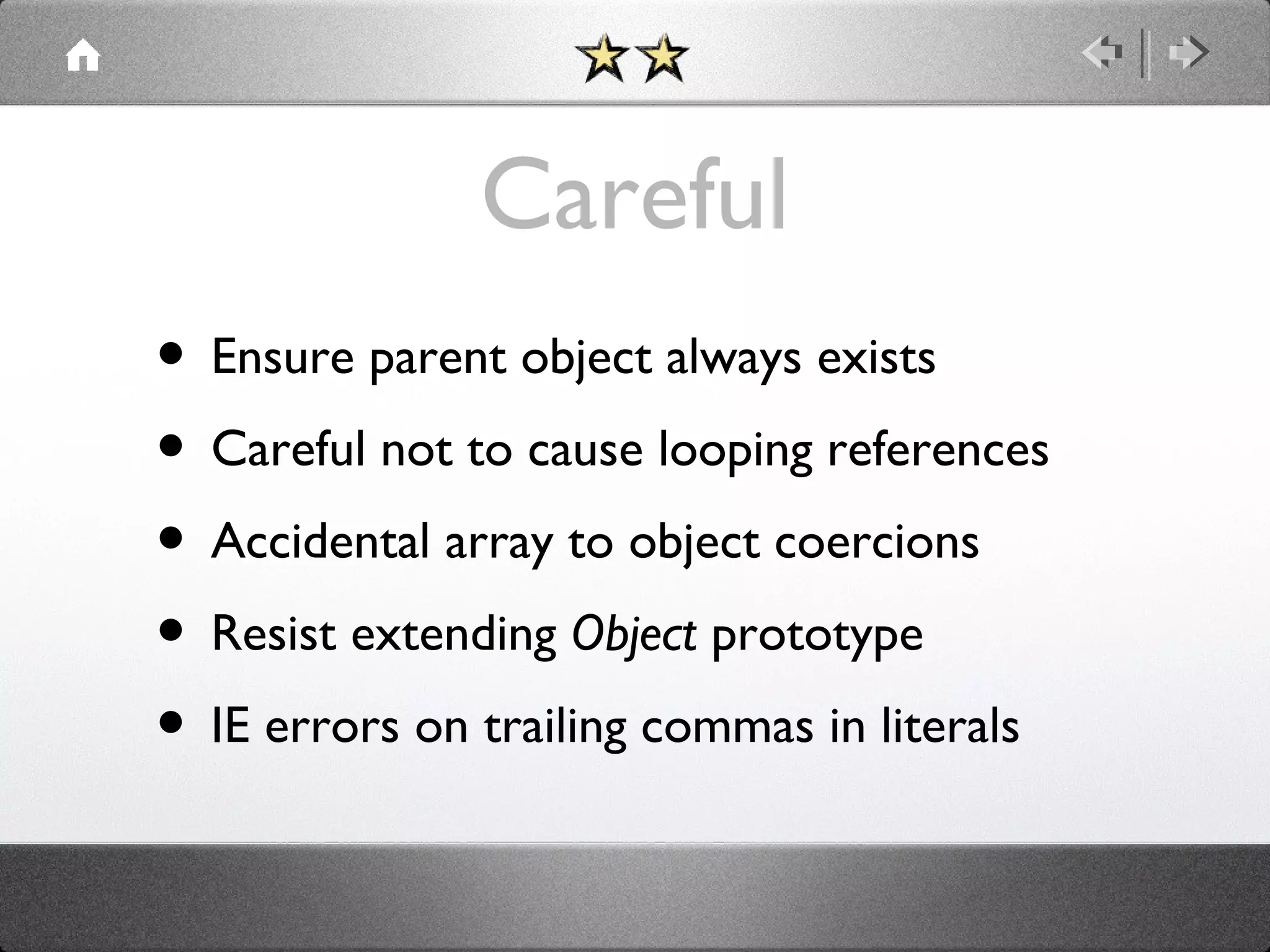 Careful
• Ensure parent object always exists
• Careful not to cause looping references
• Accidental array to object coercions
• Resist extending Object prototype
• IE errors on trailing commas in literals

 