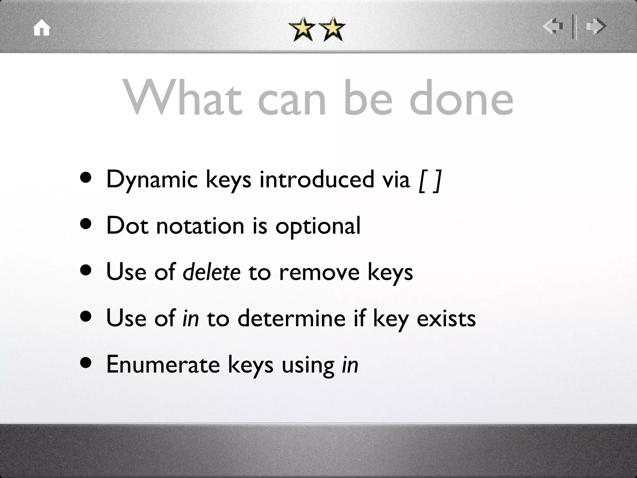 What can be done
• Dynamic keys introduced via [ ]
• Dot notation is optional
• Use of delete to remove keys
• Use of in to determine if key exists
• Enumerate keys using in

 