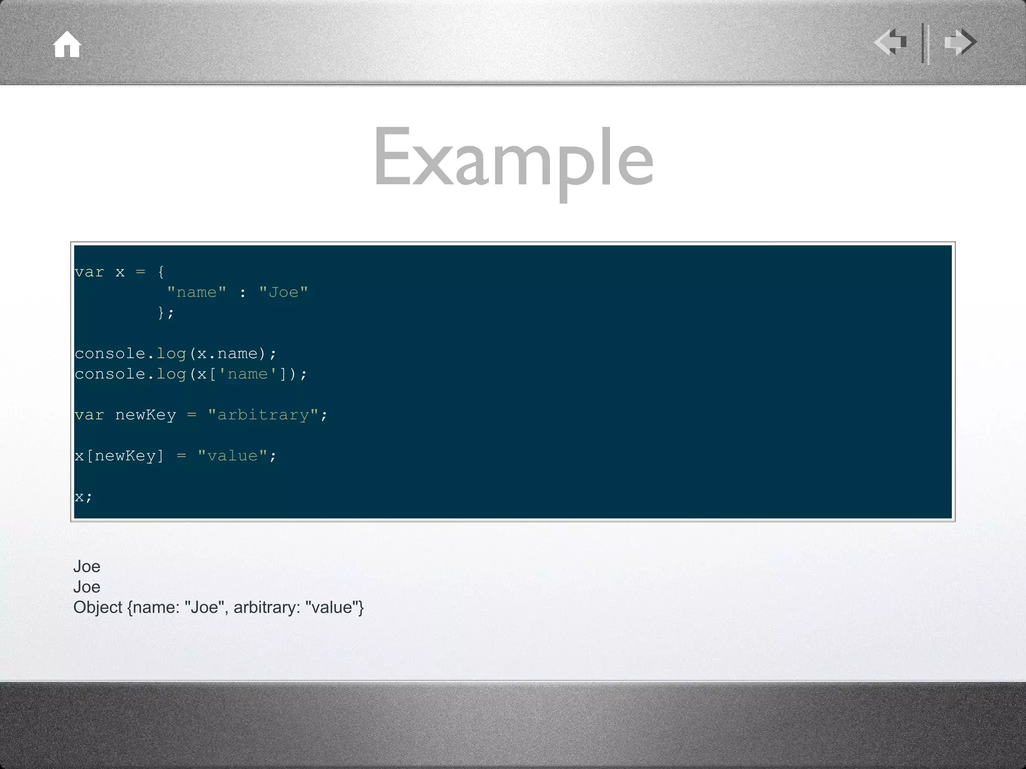 Example
var x = {
"name" : "Joe"
};
console.log(x.name);
console.log(x['name']);
var newKey = "arbitrary";
x[newKey] = "value";
x;

Joe
Joe
Object {name: "Joe", arbitrary: "value"}

 