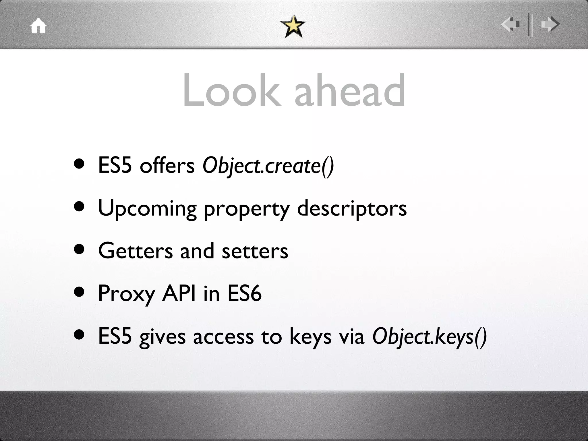Look ahead
• ES5 offers Object.create()
• Upcoming property descriptors
• Getters and setters
• Proxy API in ES6
• ES5 gives access to keys via Object.keys()

 