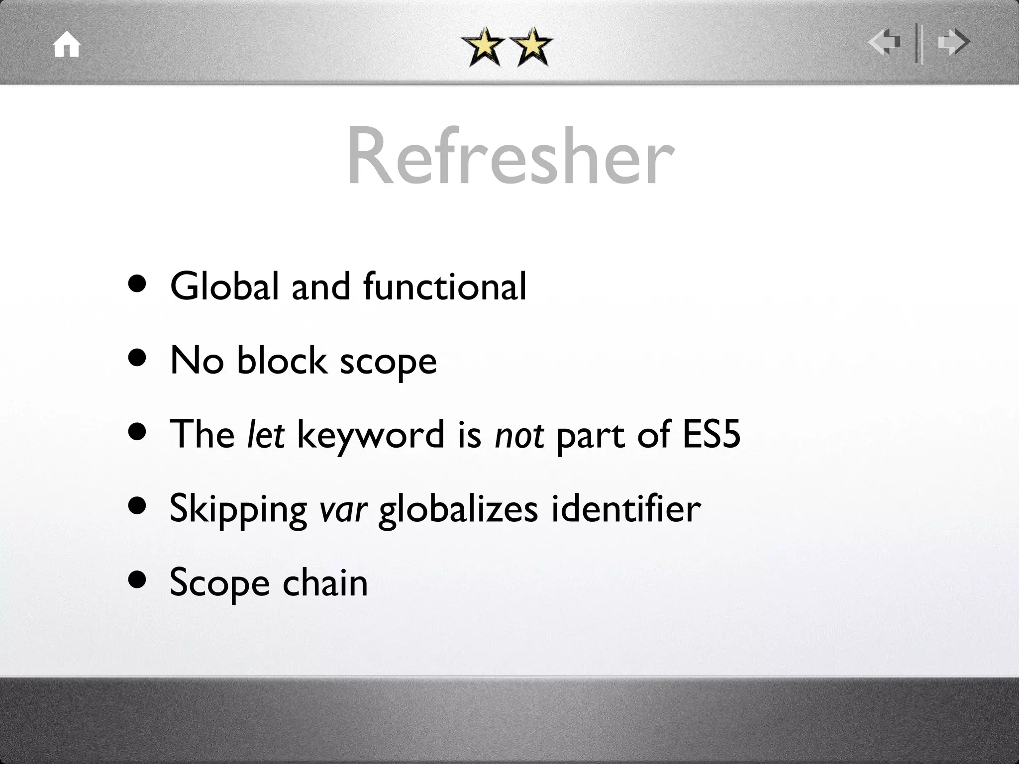 Refresher
• Global and functional
• No block scope
• The let keyword is not part of ES5
• Skipping var globalizes identifier
• Scope chain

 