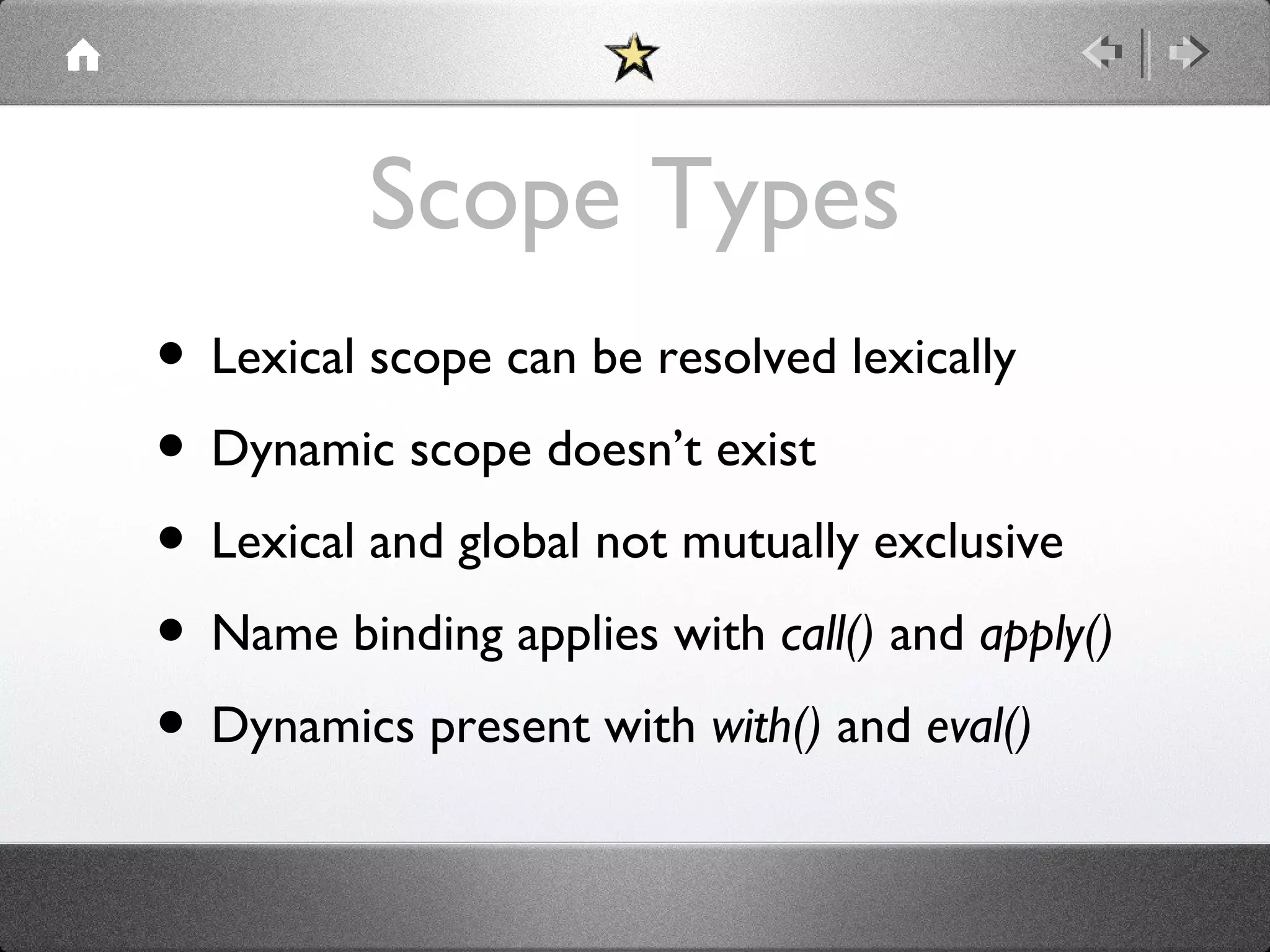 Scope Types
• Lexical scope can be resolved lexically
• Dynamic scope doesn’t exist
• Lexical and global not mutually exclusive
• Name binding applies with call() and apply()
• Dynamics present with with() and eval()

 