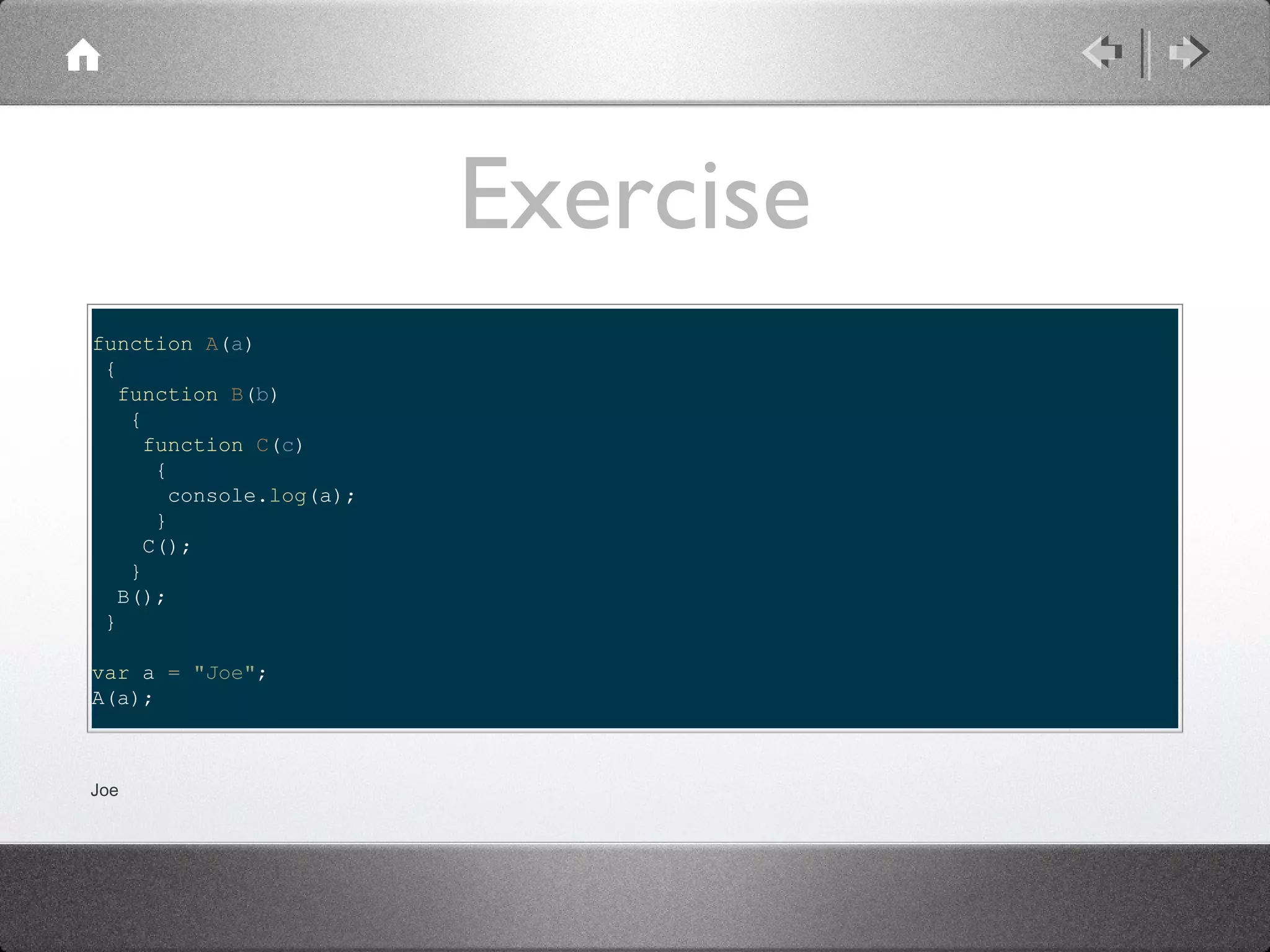 Exercise
function A(a)
{
function B(b)
{
function C(c)
{
console.log(a);
}
C();
}
B();
}
var a = "Joe";
A(a);

Joe

 