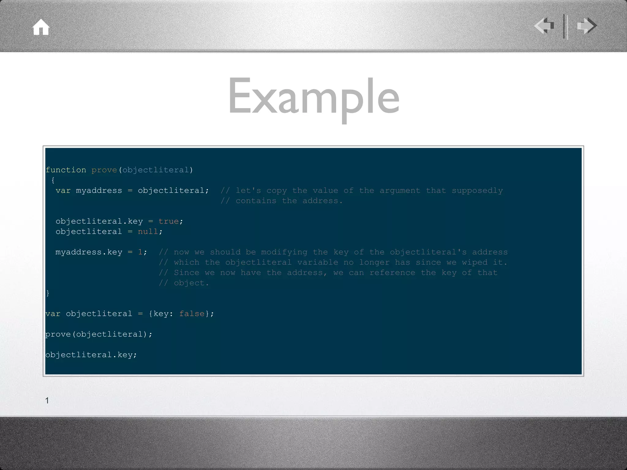 Example
function prove(objectliteral)
{
var myaddress = objectliteral;

// let's copy the value of the argument that supposedly
// contains the address.

objectliteral.key = true;
objectliteral = null;
myaddress.key = 1;

//
//
//
//

now we should be modifying the key of the objectliteral's address
which the objectliteral variable no longer has since we wiped it.
Since we now have the address, we can reference the key of that
object.

}
var objectliteral = {key: false};
prove(objectliteral);
objectliteral.key;

1

 