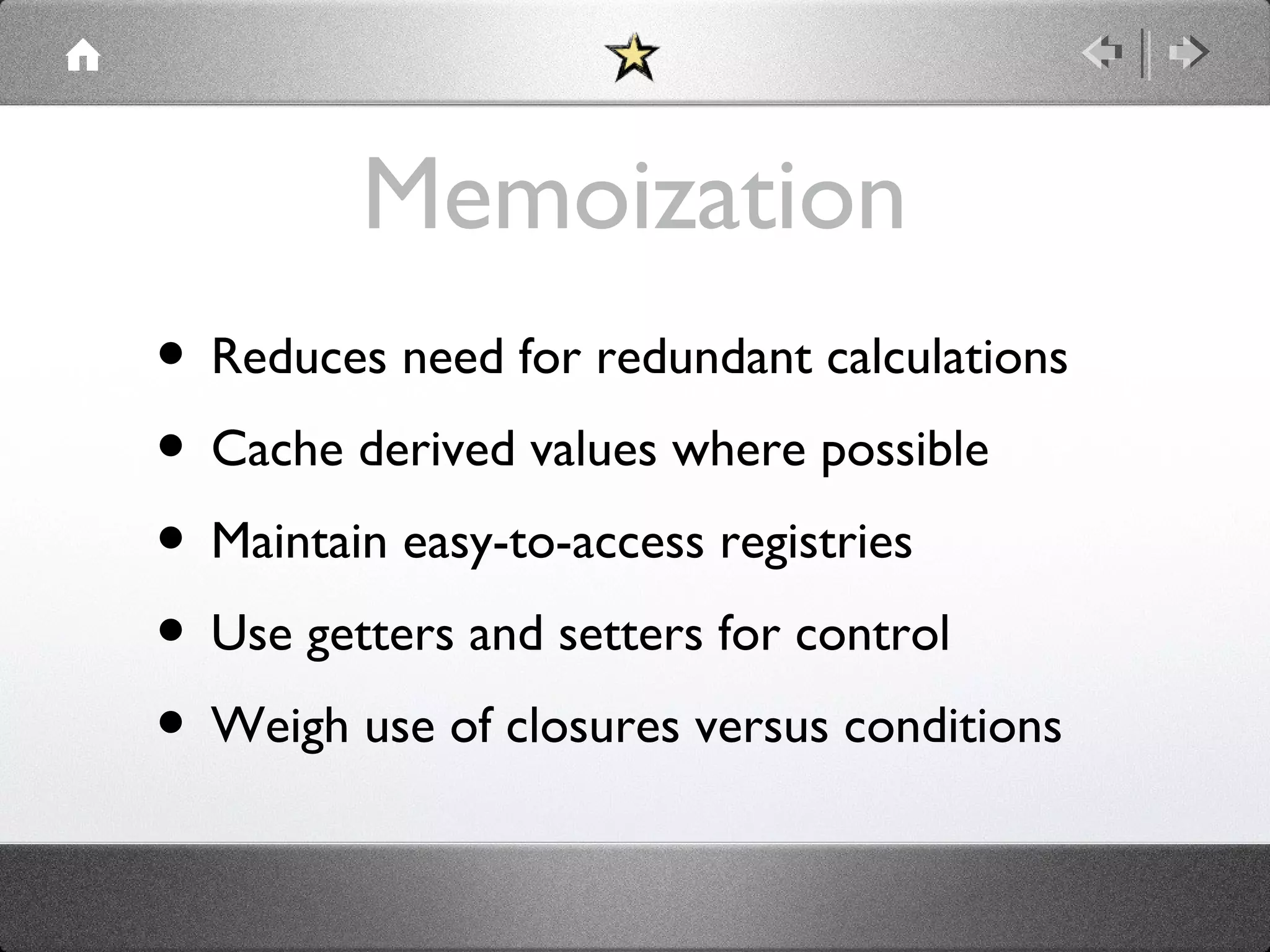 Memoization
• Reduces need for redundant calculations
• Cache derived values where possible
• Maintain easy-to-access registries
• Use getters and setters for control
• Weigh use of closures versus conditions

 