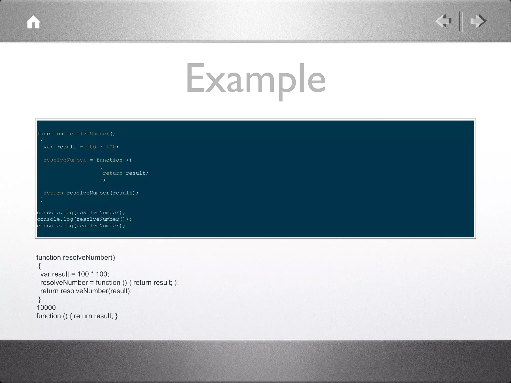 Example
function resolveNumber()
{
var result = 100 * 100;
resolveNumber = function ()
{
return result;
};
return resolveNumber(result);
}
console.log(resolveNumber);
console.log(resolveNumber());
console.log(resolveNumber);

function resolveNumber()
{
var result = 100 * 100;
resolveNumber = function () { return result; };
return resolveNumber(result);
}
10000
function () { return result; }

 