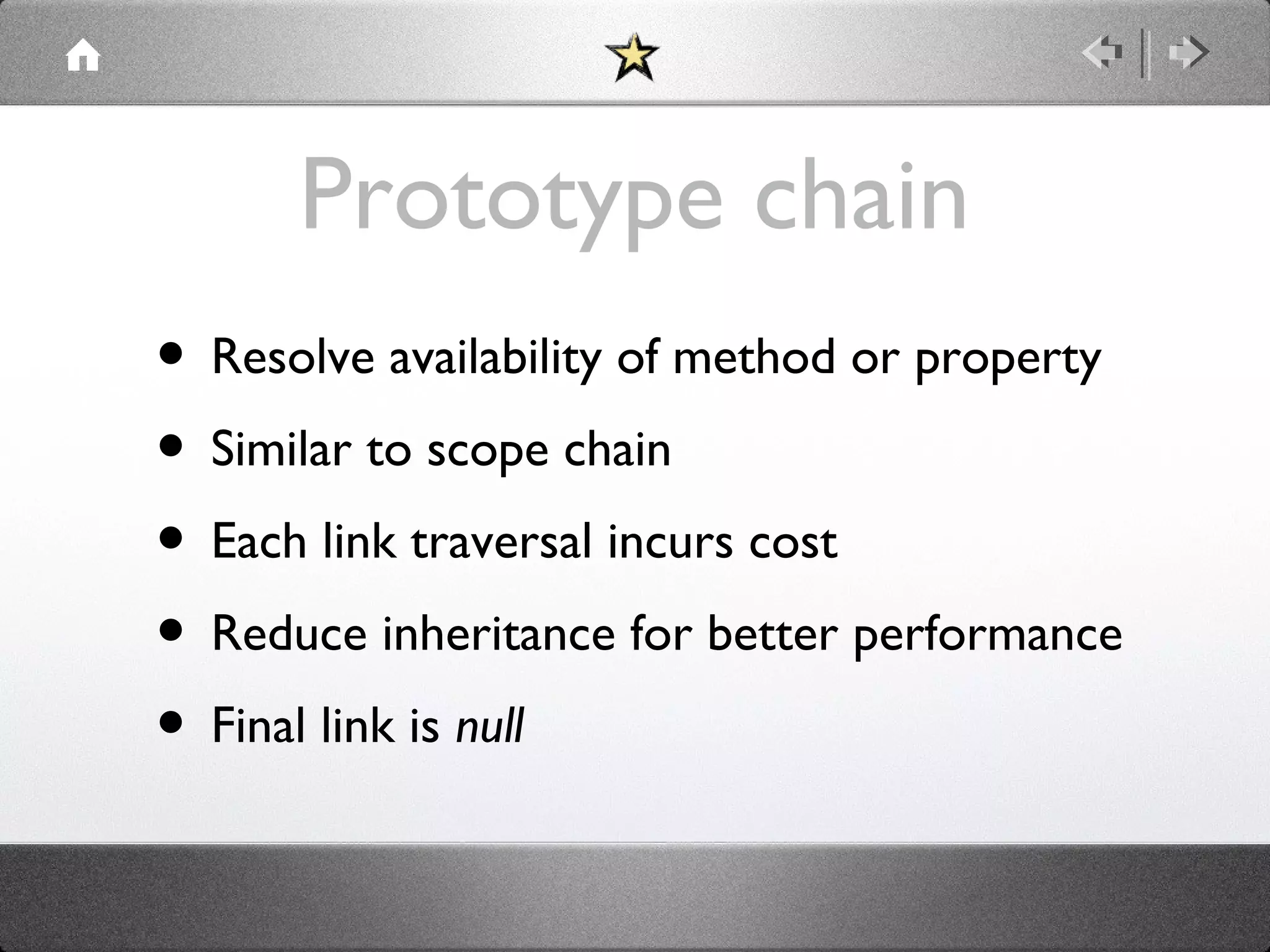 Prototype chain
• Resolve availability of method or property
• Similar to scope chain
• Each link traversal incurs cost
• Reduce inheritance for better performance
• Final link is null

 