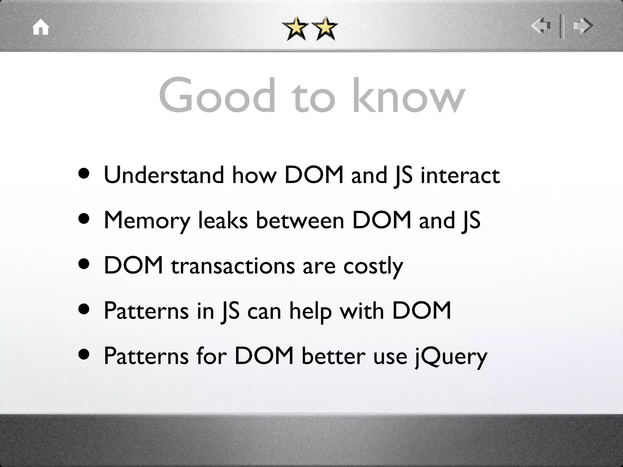 Good to know
• Understand how DOM and JS interact
• Memory leaks between DOM and JS
• DOM transactions are costly
• Patterns in JS can help with DOM
• Patterns for DOM better use jQuery

 
