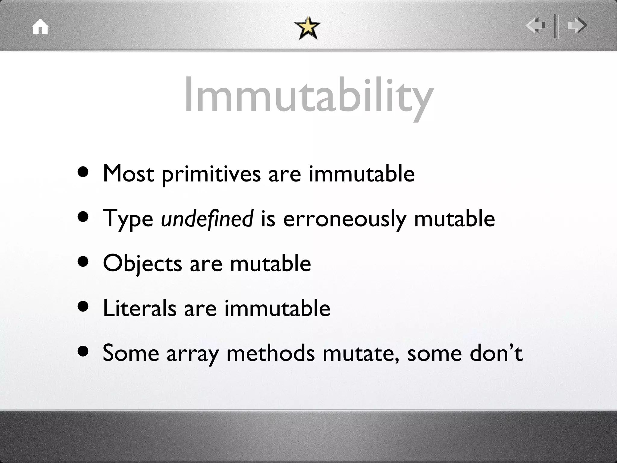 Immutability
• Most primitives are immutable
• Type undefined is erroneously mutable
• Objects are mutable
• Literals are immutable
• Some array methods mutate, some don’t

 