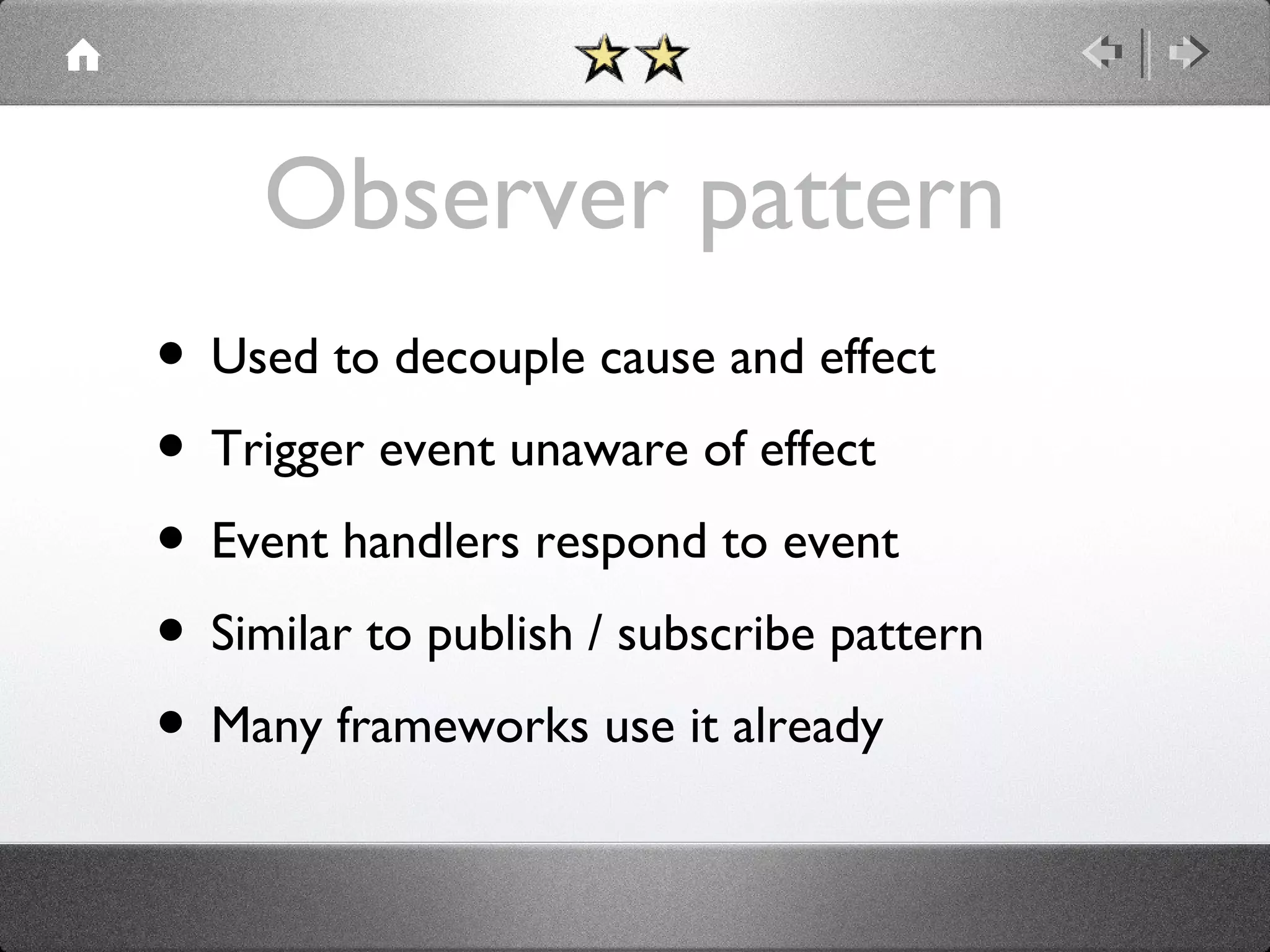 Observer pattern
• Used to decouple cause and effect
• Trigger event unaware of effect
• Event handlers respond to event
• Similar to publish / subscribe pattern
• Many frameworks use it already

 