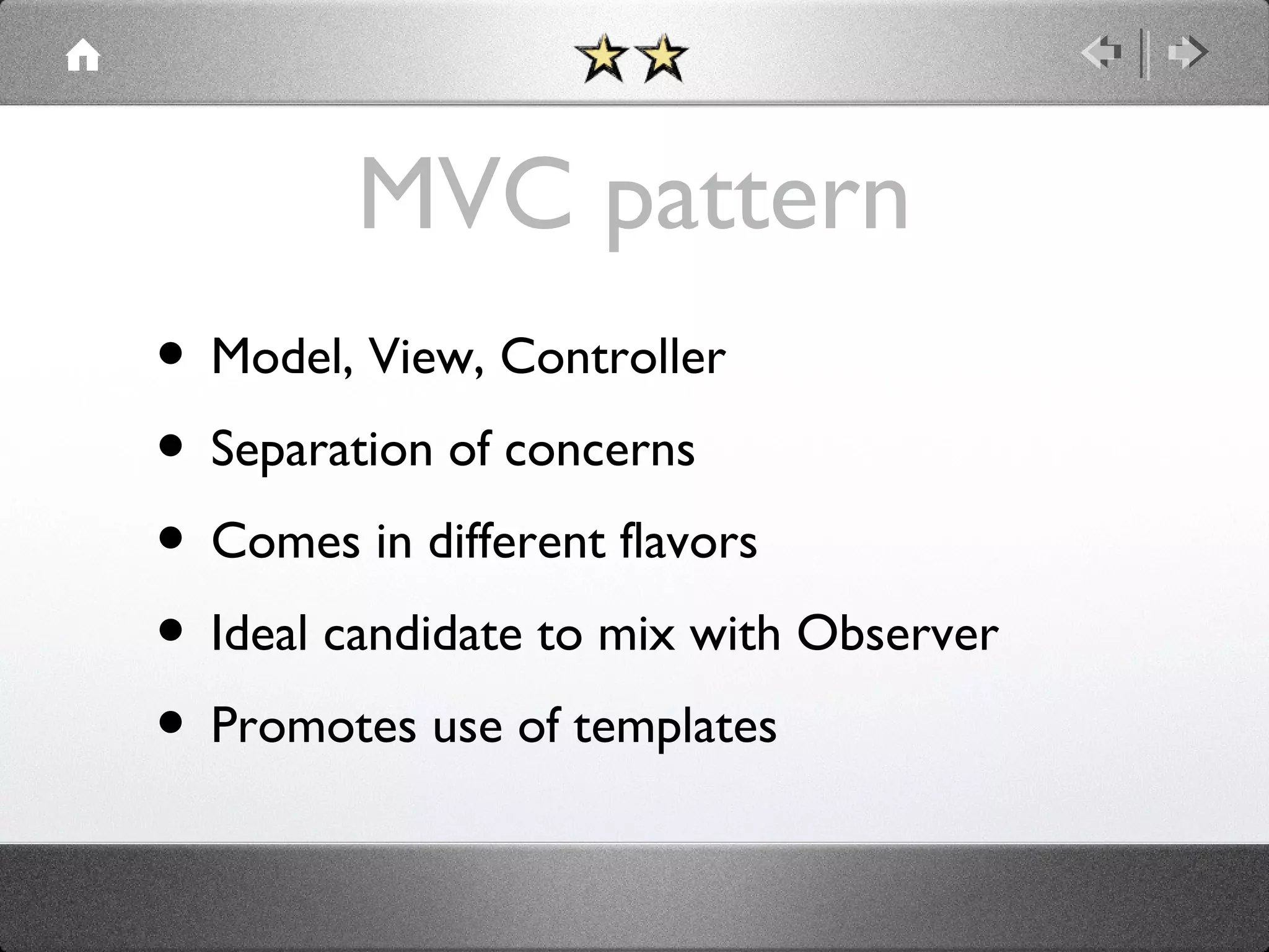 MVC pattern
• Model, View, Controller
• Separation of concerns
• Comes in different flavors
• Ideal candidate to mix with Observer
• Promotes use of templates

 
