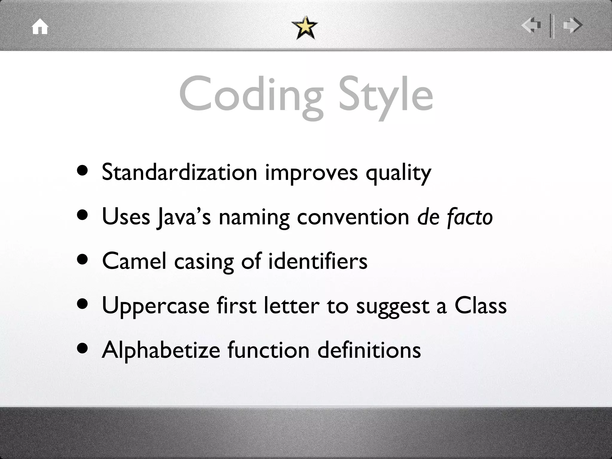 Coding Style
• Standardization improves quality
• Uses Java’s naming convention de facto
• Camel casing of identifiers
• Uppercase first letter to suggest a Class
• Alphabetize function definitions

 