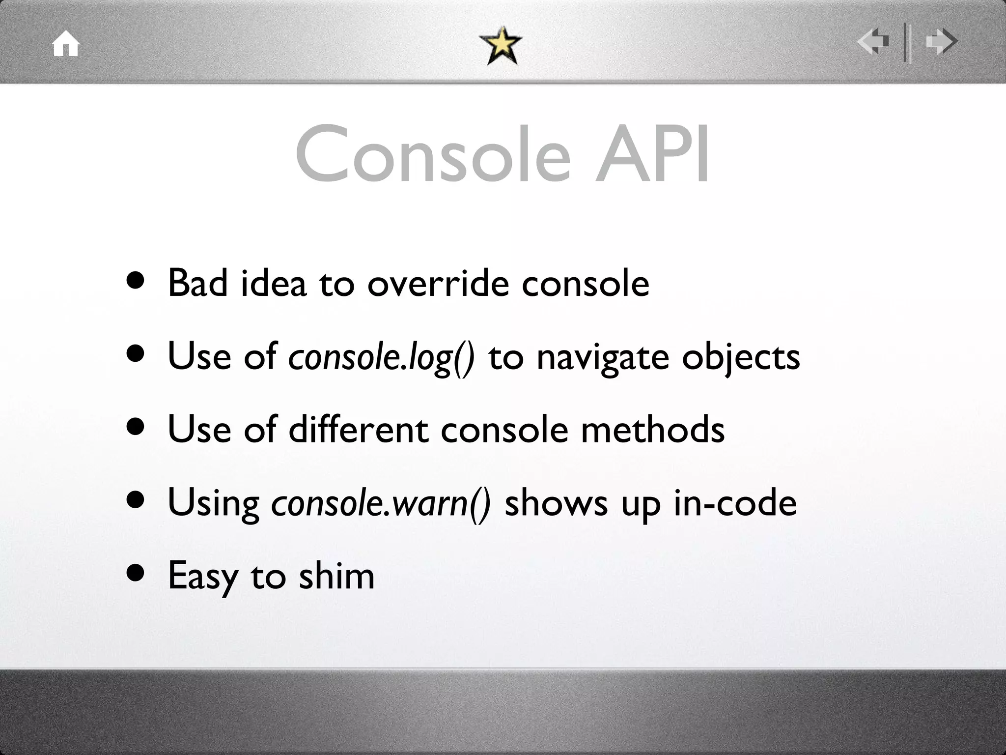 Console API
• Bad idea to override console
• Use of console.log() to navigate objects
• Use of different console methods
• Using console.warn() shows up in-code
• Easy to shim

 