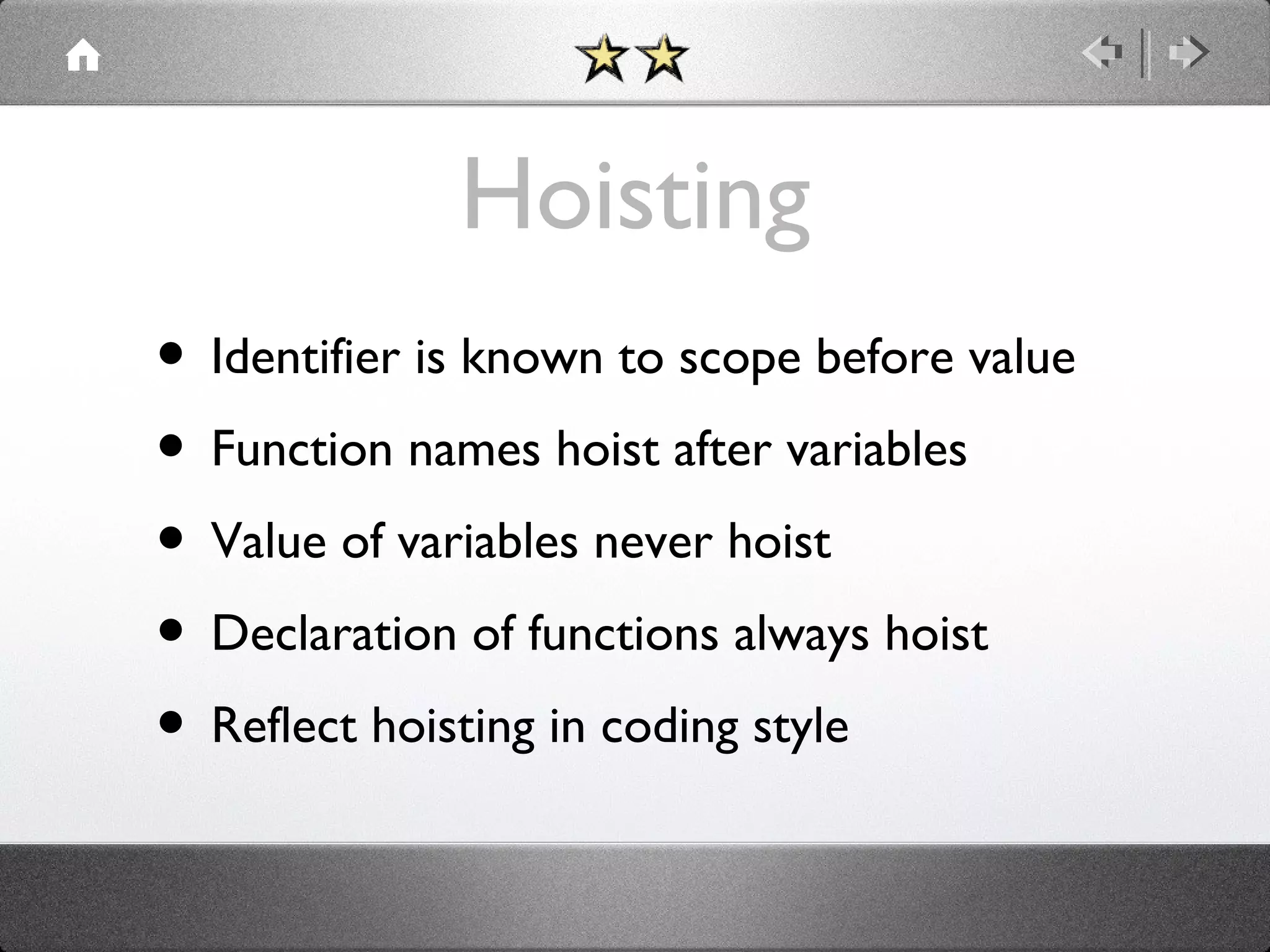 Hoisting
• Identifier is known to scope before value
• Function names hoist after variables
• Value of variables never hoist
• Declaration of functions always hoist
• Reflect hoisting in coding style

 
