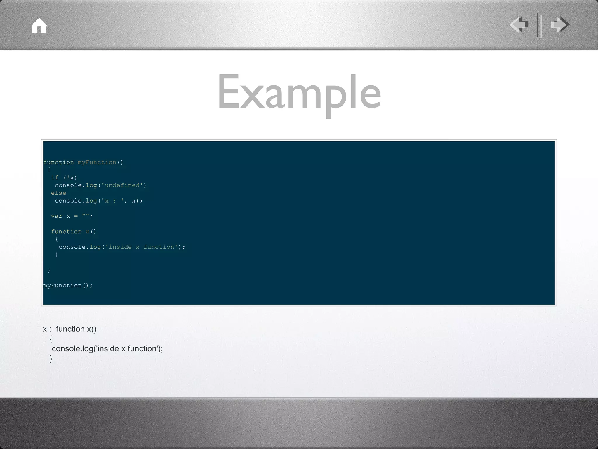 Example
function myFunction()
{
if (!x)
console.log('undefined')
else
console.log('x : ', x);
var x = "";
function x()
{
console.log('inside x function');
}
}
myFunction();

x : function x()
{
console.log('inside x function');
}

 
