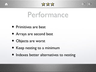 Performance
• Primitives are best
• Arrays are second best
• Objects are worst
• Keep nesting to a minimum
• Indexes better alternatives to nesting

 