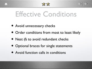 Effective Conditions
• Avoid unnecessary checks
• Order conditions from most to least likely
• Nest ifs to avoid redundant checks
• Optional braces for single statements
• Avoid function calls in conditions

 