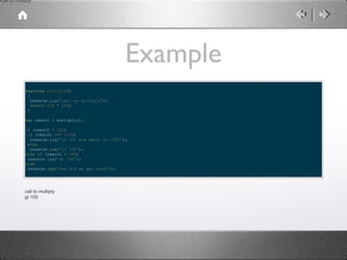 call to multiply

Example
function multiply()
{
console.log('call to multiply');
return 100 * 100;
}
var result = multiply();
if (result < 100)
if (result === 1000)
console.log('lt 100 and equal to 1000');
else
console.log('lt 100');
else if (result > 100)
console.log('gt 100');
else
console.log('how did we get here?');

call to multiply
gt 100

 