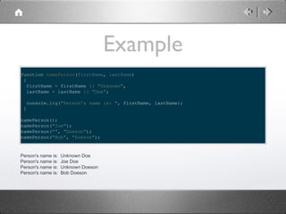 Example
function namePerson(firstName, lastName)
{
firstName = firstName || "Unknown",
lastName = lastName || "Doe";
console.log("Person's name is: ", firstName, lastName);
}
namePerson();
namePerson("Joe");
namePerson("", "Doeson");
namePerson("Bob", "Doeson");

Person's name is:
Person's name is:
Person's name is:
Person's name is:

Unknown Doe
Joe Doe
Unknown Doeson
Bob Doeson

 