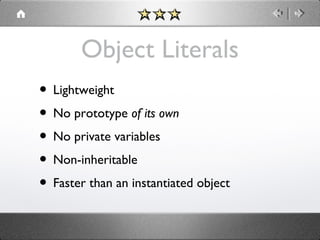 Object Literals
• Lightweight
• No prototype of its own
• No private variables
• Non-inheritable
• Faster than an instantiated object

 