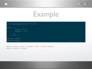 Example
Object.prototype.third = "three";
var x = {
first : "one",
second : "two"
},
y = {};
console.log(x);
console.log(y);

Object {first: "one", second: "two", third: "three"}
Object {third: "three"}

 