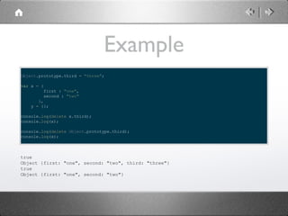Example
Object.prototype.third = "three";
var x = {
first : "one",
second : "two"
},
y = {};
console.log(delete x.third);
console.log(x);
console.log(delete Object.prototype.third);
console.log(x);

true
Object {first: "one", second: "two", third: "three"}
true
Object {first: "one", second: "two"}

 