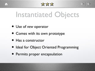 Instantiated Objects
• Use of new operator
• Comes with its own prototype
• Has a constructor
• Ideal for Object Oriented Programming
• Permits proper encapsulation

 
