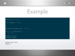 Example
function MyClass()
{
var myName = "Joe";
}
MyClass.prototype.test = "Test";
var x = new MyClass(),
y = {};
console.log(x);
console.log(y);

MyClass {test: "Test"}
Object {}

 
