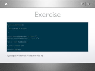 Exercise
function MyClass()
{
var myName = "Joe";
}
Object.prototype.test = "Test 1"
MyClass.prototype.test = "Test 2";
var x = new MyClass();
x.test = "Test 3";
console.log(x);

MyClass {test: "Test 3", test: "Test 2", test: "Test 1"}

 