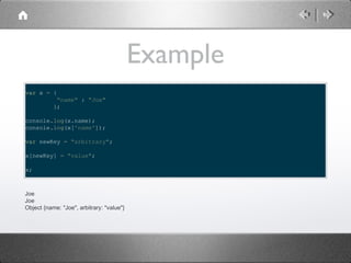Example
var x = {
"name" : "Joe"
};
console.log(x.name);
console.log(x['name']);
var newKey = "arbitrary";
x[newKey] = "value";
x;

Joe
Joe
Object {name: "Joe", arbitrary: "value"}

 