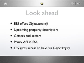 Look ahead
• ES5 offers Object.create()
• Upcoming property descriptors
• Getters and setters
• Proxy API in ES6
• ES5 gives access to keys via Object.keys()

 