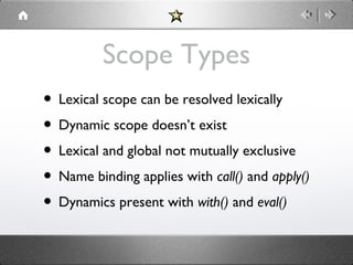 Scope Types
• Lexical scope can be resolved lexically
• Dynamic scope doesn’t exist
• Lexical and global not mutually exclusive
• Name binding applies with call() and apply()
• Dynamics present with with() and eval()

 