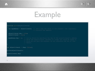 Example
function prove(objectliteral)
{
var myaddress = objectliteral;

// let's copy the value of the argument that supposedly
// contains the address.

objectliteral.key = true;
objectliteral = null;
myaddress.key = 1;

//
//
//
//

now we should be modifying the key of the objectliteral's address
which the objectliteral variable no longer has since we wiped it.
Since we now have the address, we can reference the key of that
object.

}
var objectliteral = {key: false};
prove(objectliteral);
objectliteral.key;

1

 