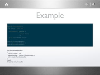 Example
function resolveNumber()
{
var result = 100 * 100;
resolveNumber = function ()
{
return result;
};
return resolveNumber(result);
}
console.log(resolveNumber);
console.log(resolveNumber());
console.log(resolveNumber);

function resolveNumber()
{
var result = 100 * 100;
resolveNumber = function () { return result; };
return resolveNumber(result);
}
10000
function () { return result; }

 