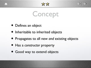 Concept
• Defines an object
• Inheritable to inherited objects
• Propagates to all new and existing objects
• Has a constructor property
• Good way to extend objects

 