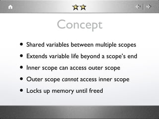 Concept
• Shared variables between multiple scopes
• Extends variable life beyond a scope’s end
• Inner scope can access outer scope
• Outer scope cannot access inner scope
• Locks up memory until freed

 