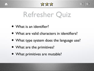 Refresher Quiz
• What is an identifier?
• What are valid characters in identifiers?
• What type system does the language use?
• What are the primitives?
• What primitives are mutable?

 