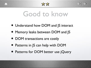 Good to know
• Understand how DOM and JS interact
• Memory leaks between DOM and JS
• DOM transactions are costly
• Patterns in JS can help with DOM
• Patterns for DOM better use jQuery

 