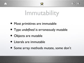 Immutability
• Most primitives are immutable
• Type undefined is erroneously mutable
• Objects are mutable
• Literals are immutable
• Some array methods mutate, some don’t

 