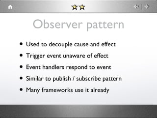 Observer pattern
• Used to decouple cause and effect
• Trigger event unaware of effect
• Event handlers respond to event
• Similar to publish / subscribe pattern
• Many frameworks use it already

 
